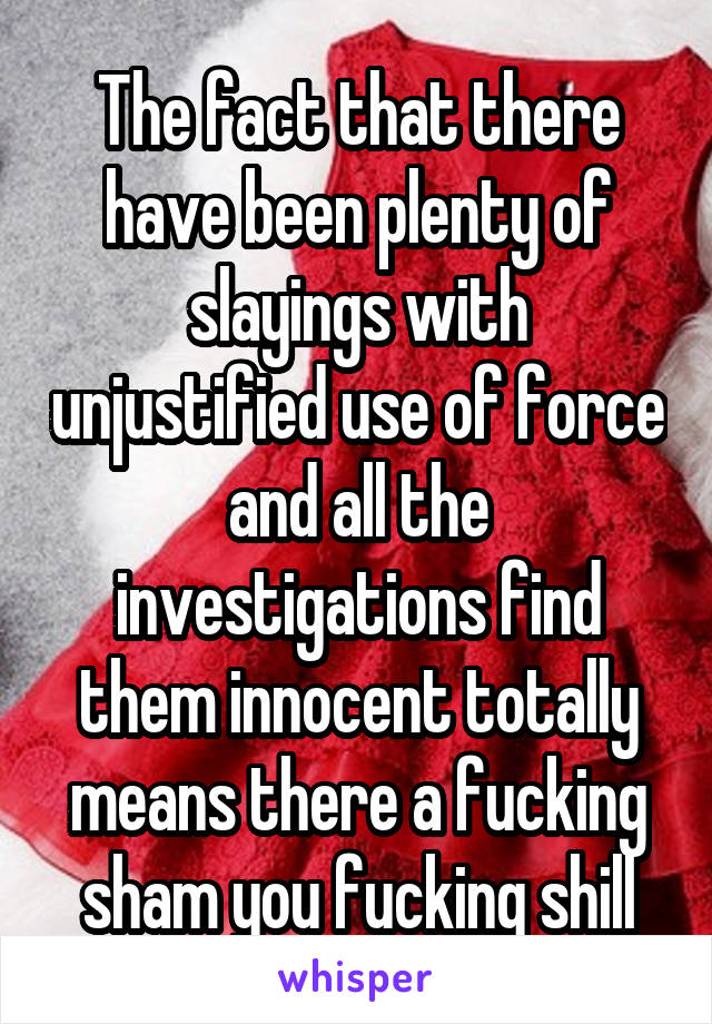 The fact that there have been plenty of slayings with unjustified use of force and all the investigations find them innocent totally means there a fucking sham you fucking shill