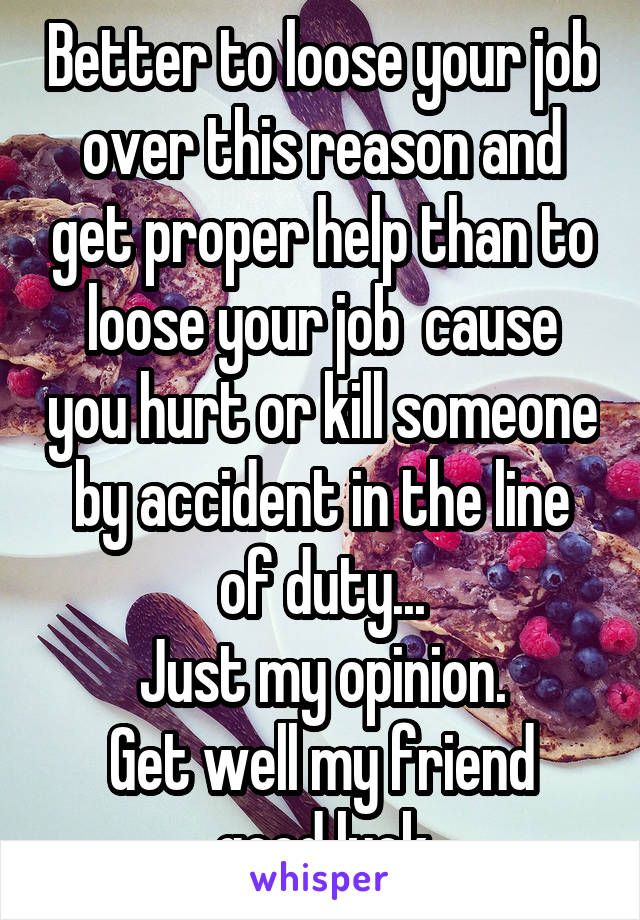 Better to loose your job over this reason and get proper help than to loose your job  cause you hurt or kill someone by accident in the line of duty...
Just my opinion.
Get well my friend good luck