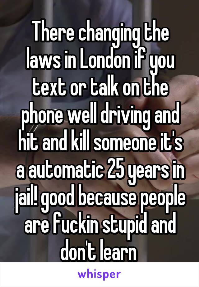 There changing the laws in London if you text or talk on the phone well driving and hit and kill someone it's a automatic 25 years in jail! good because people are fuckin stupid and don't learn 