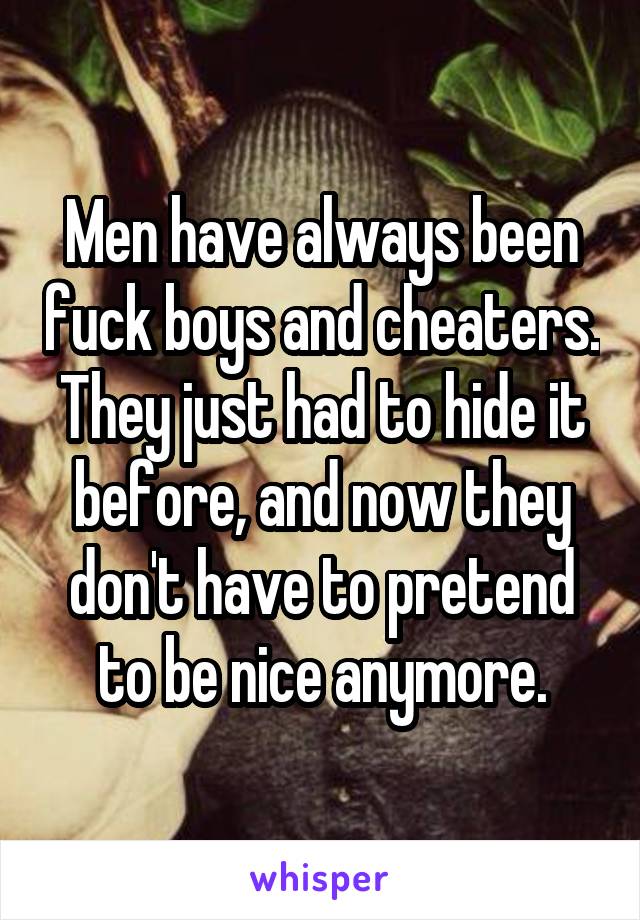 Men have always been fuck boys and cheaters. They just had to hide it before, and now they don't have to pretend to be nice anymore.