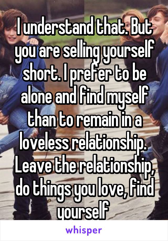 I understand that. But you are selling yourself short. I prefer to be alone and find myself than to remain in a loveless relationship. 
Leave the relationship, do things you love, find yourself 