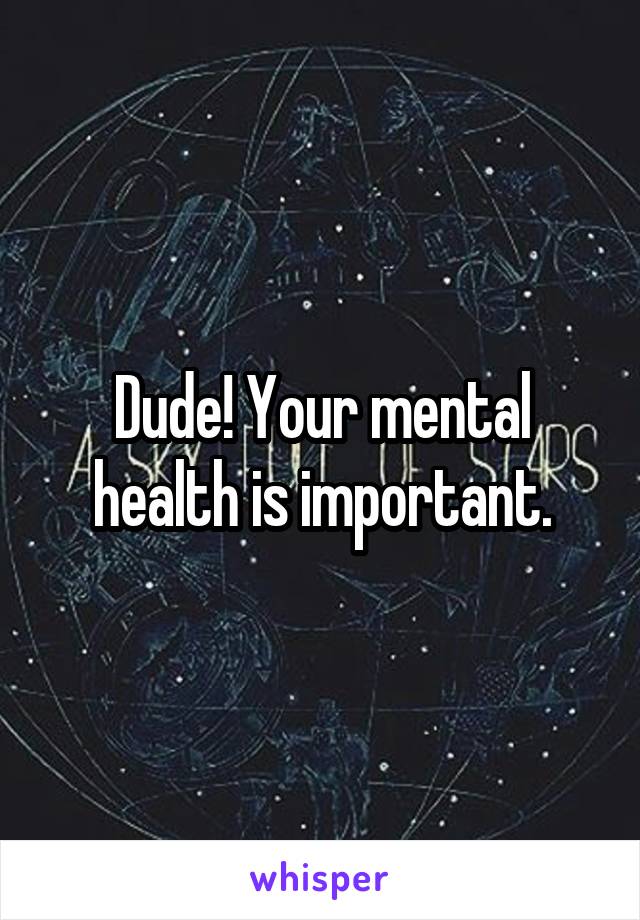 Dude! Your mental health is important.