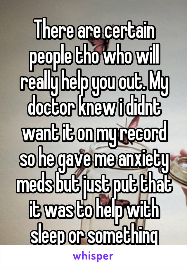 There are certain people tho who will really help you out. My doctor knew i didnt want it on my record so he gave me anxiety meds but just put that it was to help with sleep or something