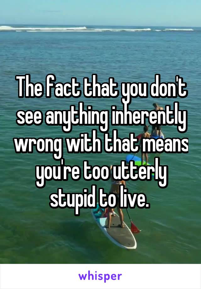 The fact that you don't see anything inherently wrong with that means you're too utterly stupid to live. 