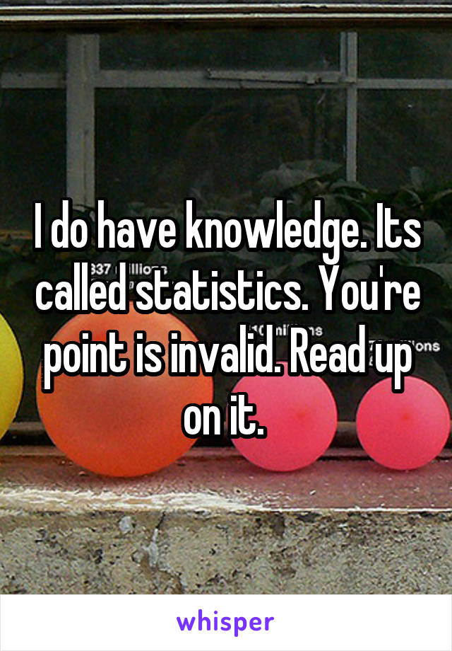 I do have knowledge. Its called statistics. You're point is invalid. Read up on it. 