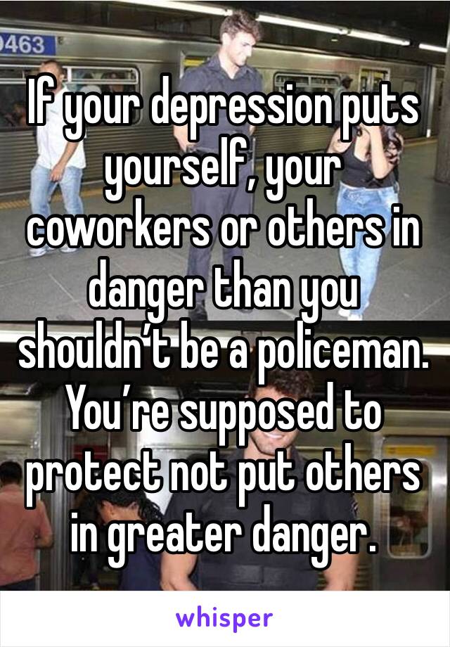 If your depression puts yourself, your coworkers or others in danger than you shouldn’t be a policeman. You’re supposed to protect not put others in greater danger.