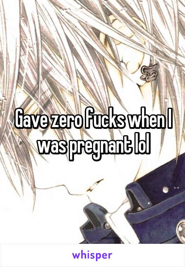 Gave zero fucks when I was pregnant lol