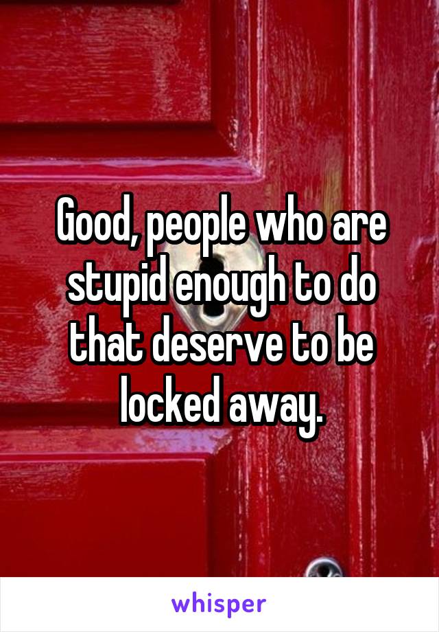 Good, people who are stupid enough to do that deserve to be locked away.
