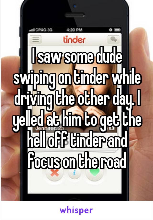 I saw some dude swiping on tinder while driving the other day. I yelled at him to get the hell off tinder and focus on the road
