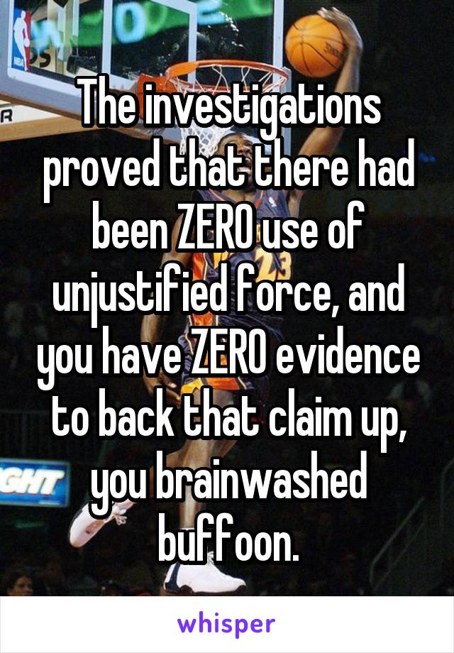 The investigations proved that there had been ZERO use of unjustified force, and you have ZERO evidence to back that claim up, you brainwashed buffoon.