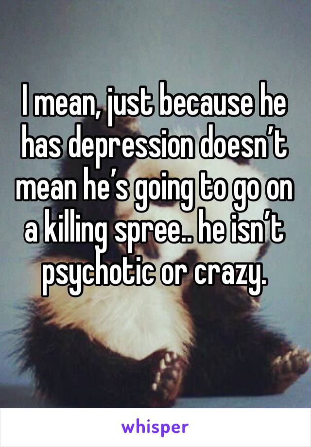 I mean, just because he has depression doesn’t mean he’s going to go on a killing spree.. he isn’t psychotic or crazy. 