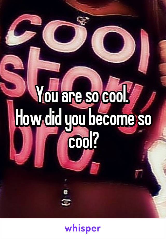 You are so cool. 
How did you become so cool?