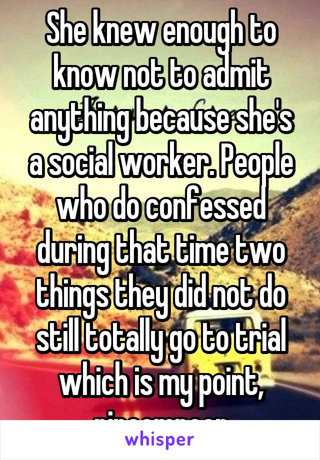 She knew enough to know not to admit anything because she's a social worker. People who do confessed during that time two things they did not do still totally go to trial which is my point, nincompoop