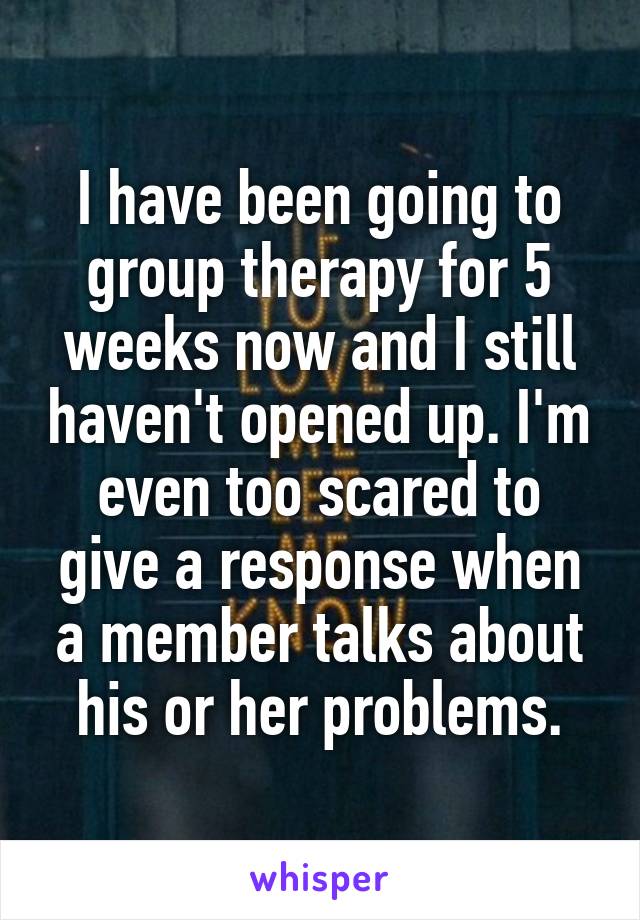 I have been going to group therapy for 5 weeks now and I still haven't opened up. I'm even too scared to give a response when a member talks about his or her problems.