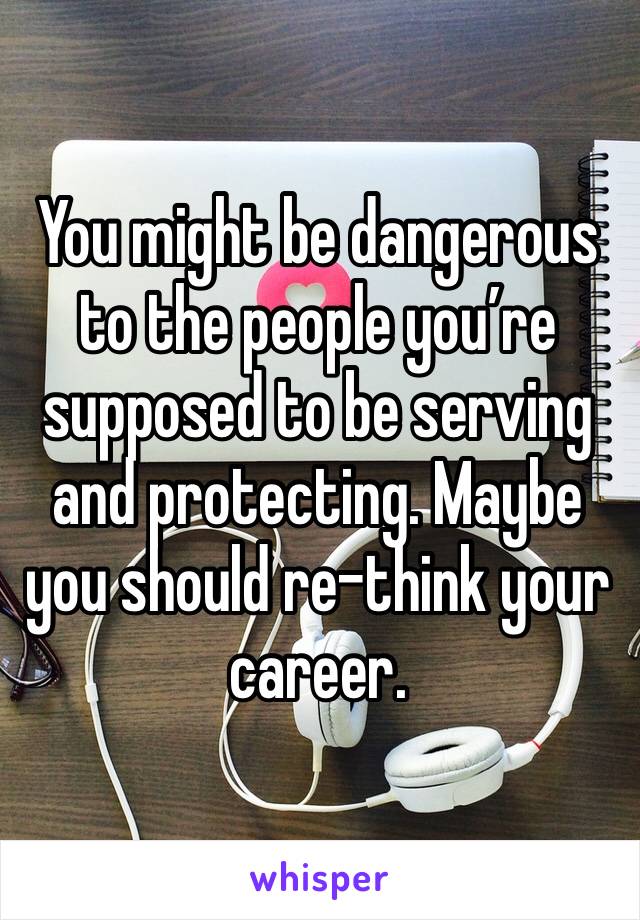 You might be dangerous to the people you’re supposed to be serving and protecting. Maybe you should re-think your career. 