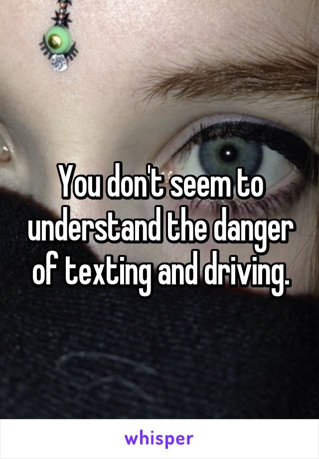 You don't seem to understand the danger of texting and driving.