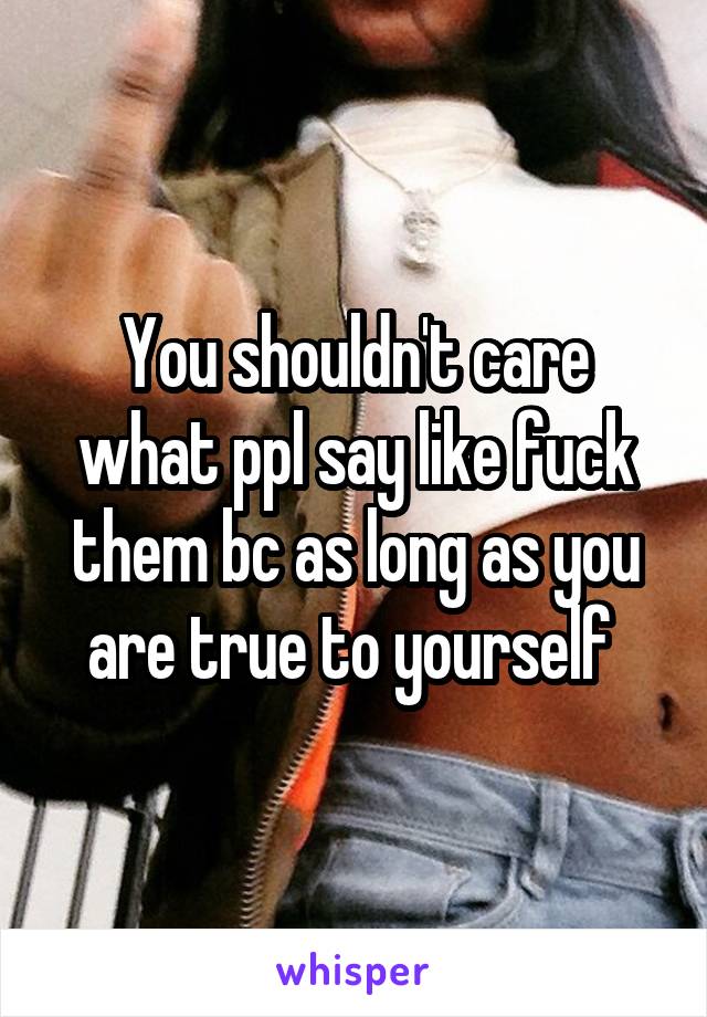 You shouldn't care what ppl say like fuck them bc as long as you are true to yourself 