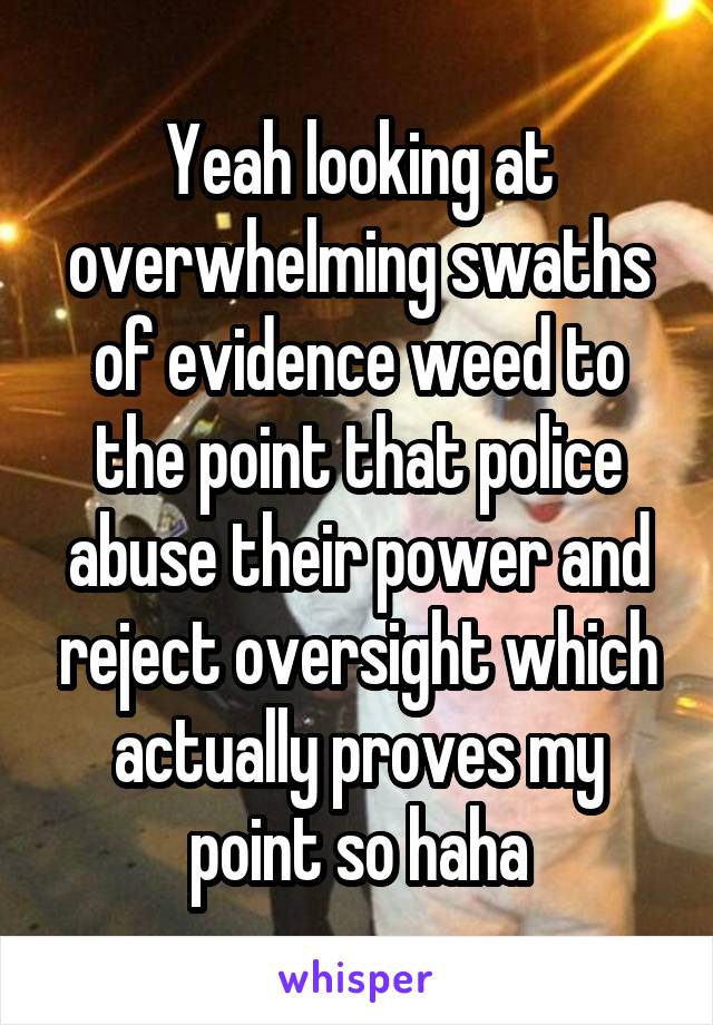 Yeah looking at overwhelming swaths of evidence weed to the point that police abuse their power and reject oversight which actually proves my point so haha