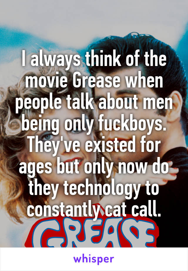 I always think of the movie Grease when people talk about men being only fuckboys. They've existed for ages but only now do they technology to constantly cat call.