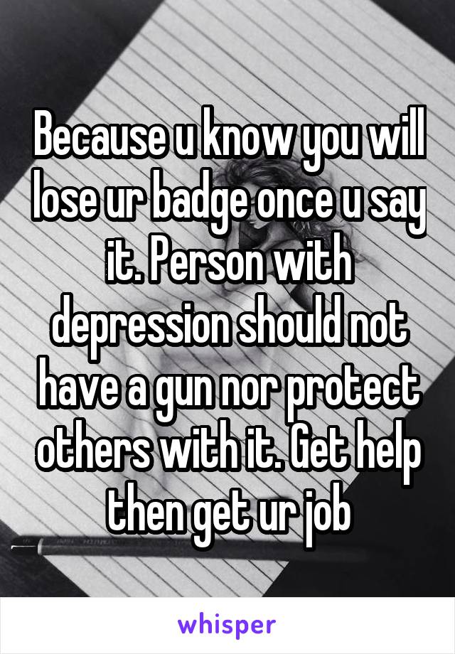 Because u know you will lose ur badge once u say it. Person with depression should not have a gun nor protect others with it. Get help then get ur job