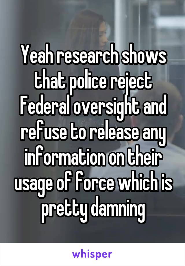 Yeah research shows that police reject Federal oversight and refuse to release any information on their usage of force which is pretty damning