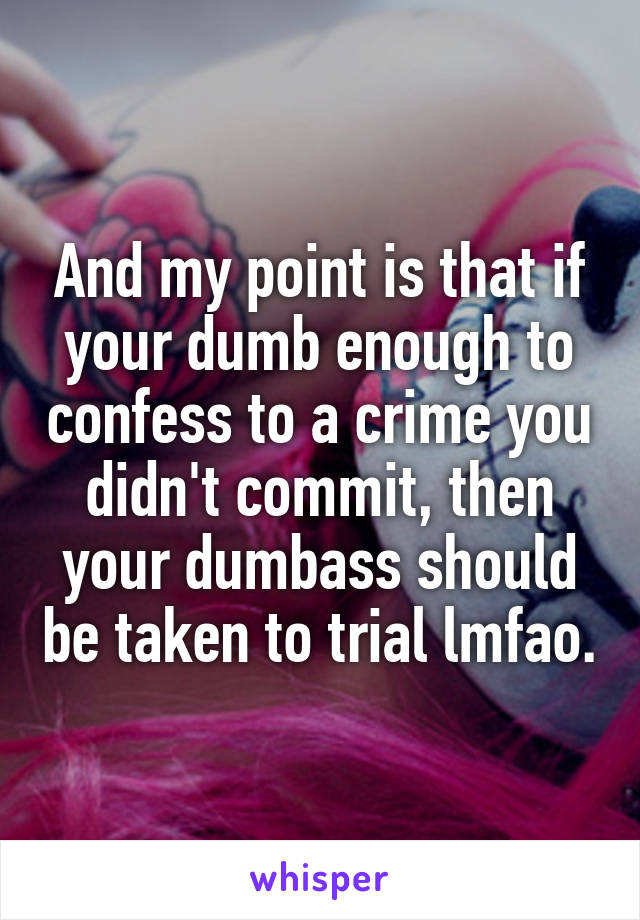 And my point is that if your dumb enough to confess to a crime you didn't commit, then your dumbass should be taken to trial lmfao.