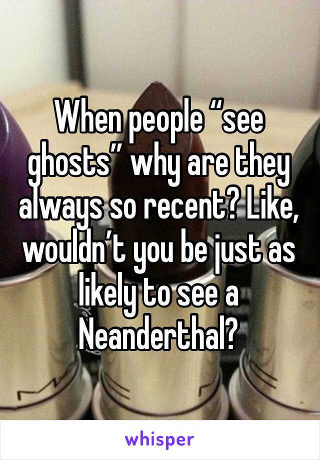 When people “see ghosts” why are they always so recent? Like, wouldn’t you be just as likely to see a Neanderthal?
