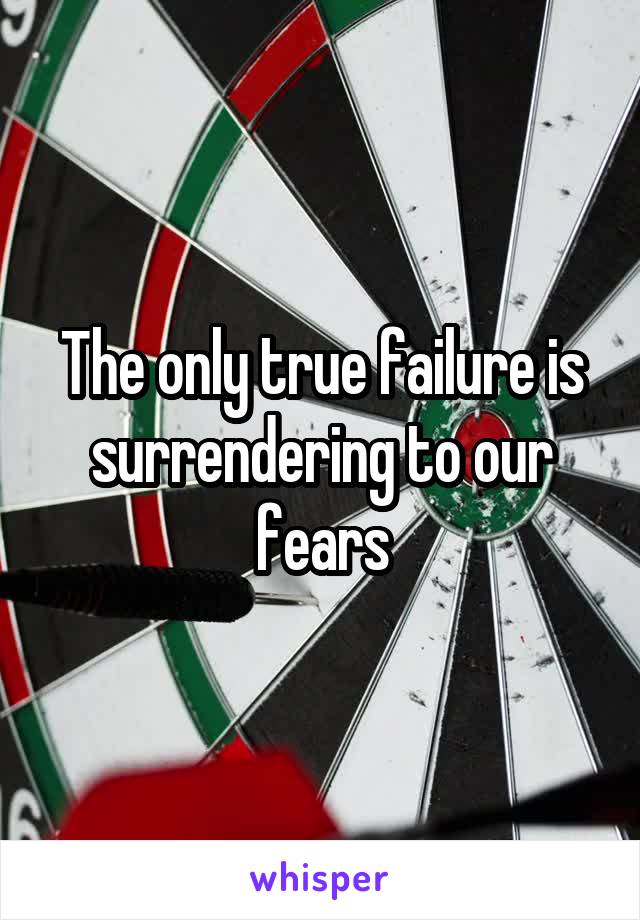 The only true failure is surrendering to our fears