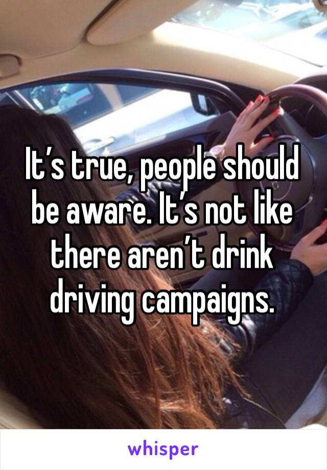 It’s true, people should be aware. It’s not like there aren’t drink driving campaigns.