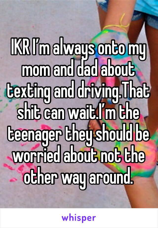 IKR I’m always onto my mom and dad about texting and driving.That shit can wait.I’m the teenager they should be worried about not the other way around.