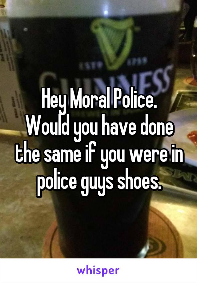 Hey Moral Police.
Would you have done the same if you were in police guys shoes.