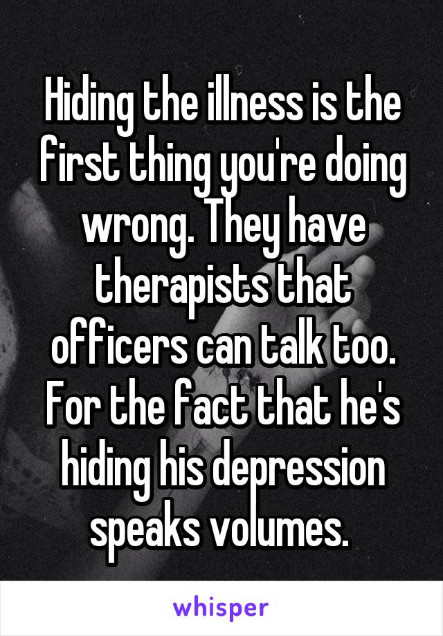 Hiding the illness is the first thing you're doing wrong. They have therapists that officers can talk too. For the fact that he's hiding his depression speaks volumes. 