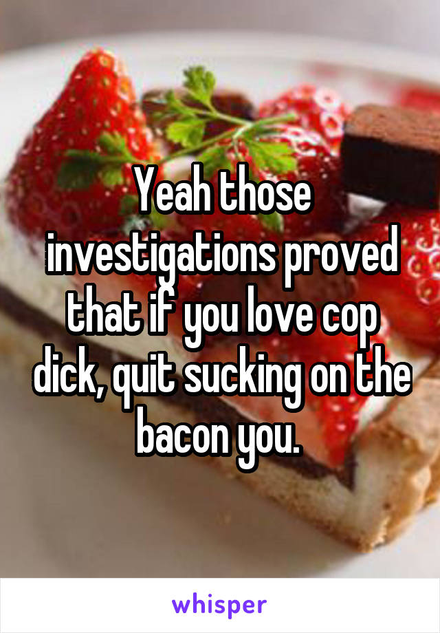 Yeah those investigations proved that if you love cop dick, quit sucking on the bacon you. 