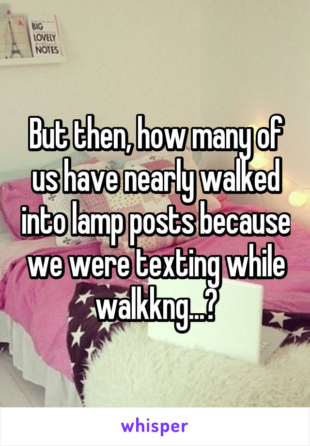 But then, how many of us have nearly walked into lamp posts because we were texting while walkkng...?