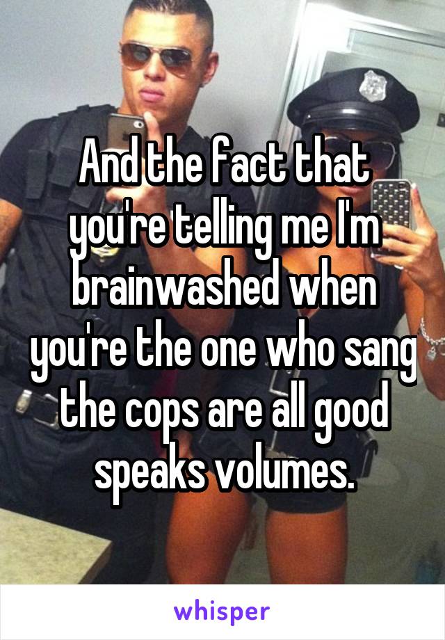 And the fact that you're telling me I'm brainwashed when you're the one who sang the cops are all good speaks volumes.