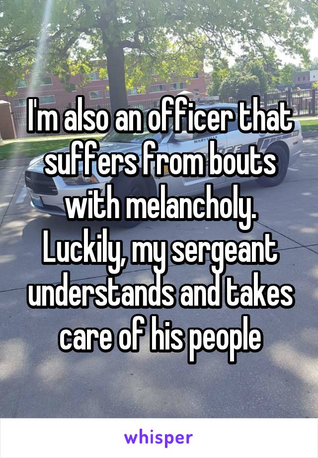 I'm also an officer that suffers from bouts with melancholy. Luckily, my sergeant understands and takes care of his people