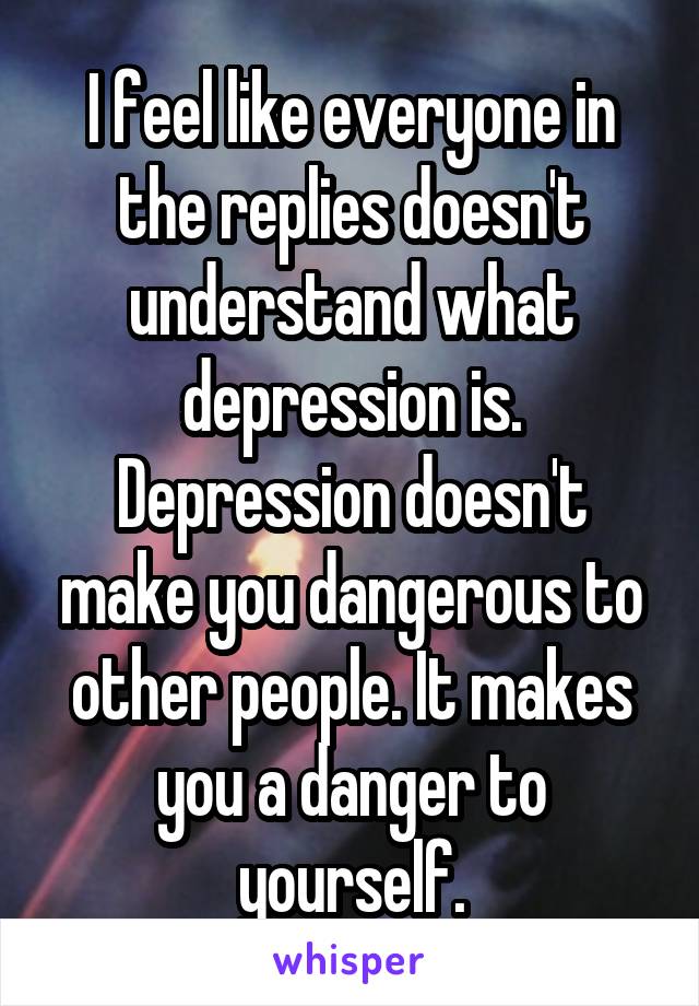 I feel like everyone in the replies doesn't understand what depression is. Depression doesn't make you dangerous to other people. It makes you a danger to yourself.