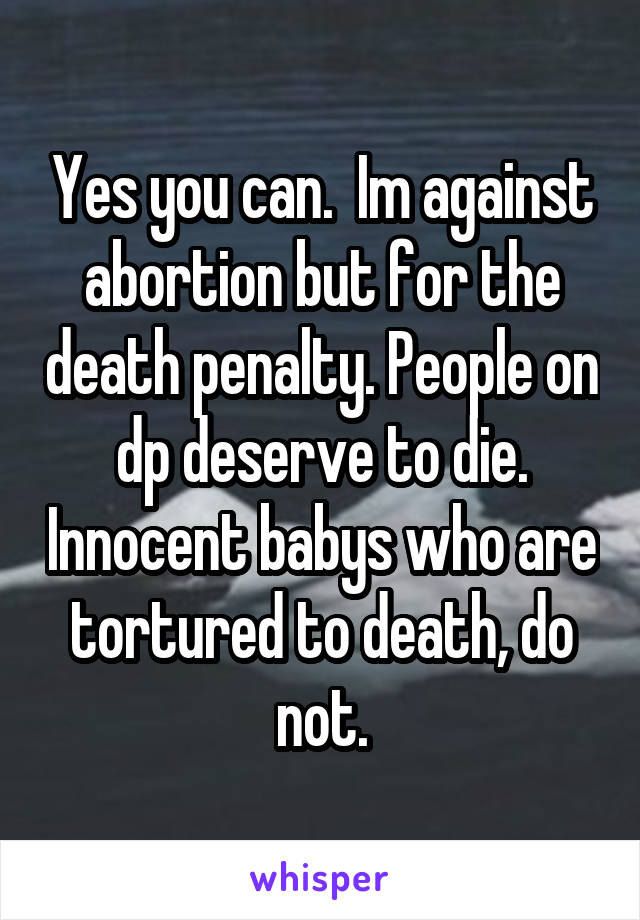Yes you can.  Im against abortion but for the death penalty. People on dp deserve to die. Innocent babys who are tortured to death, do not.