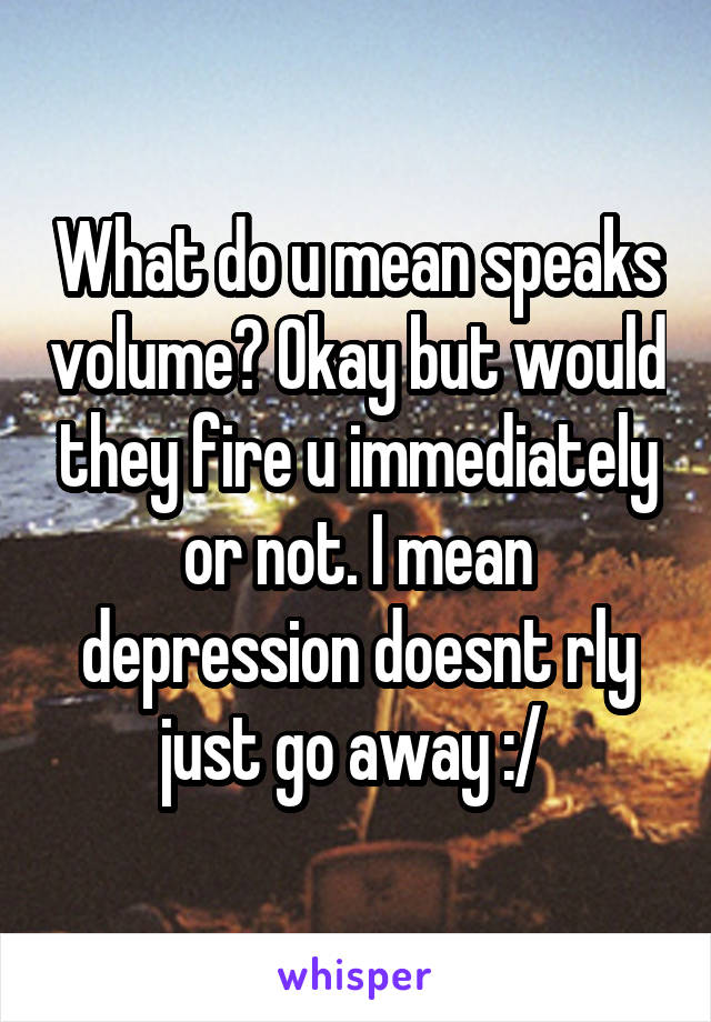 What do u mean speaks volume? Okay but would they fire u immediately or not. I mean depression doesnt rly just go away :/ 