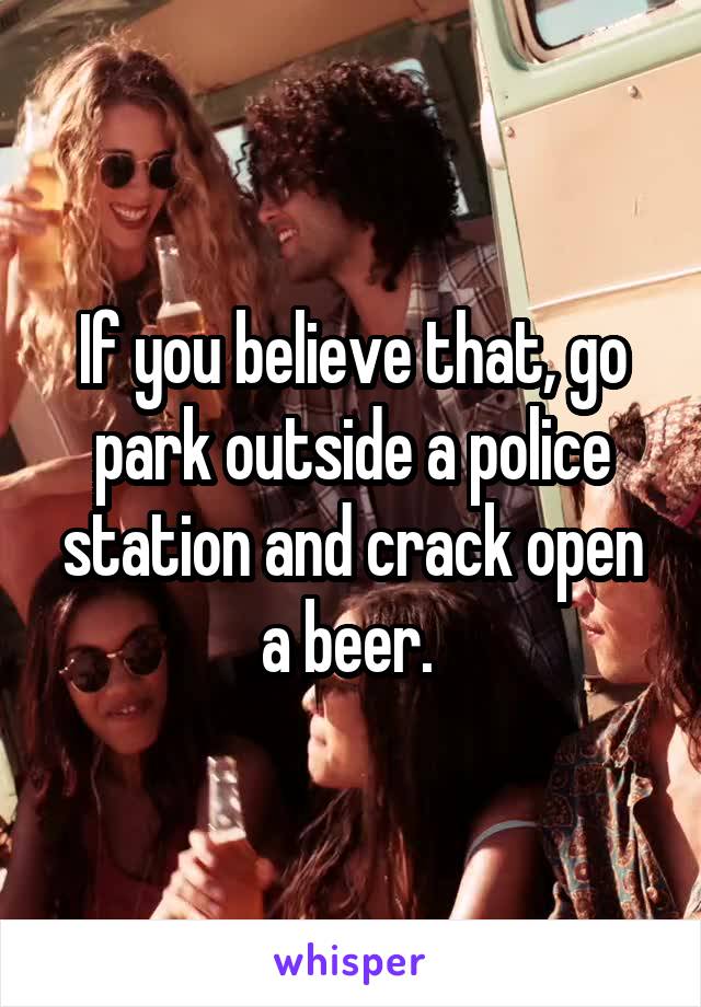 If you believe that, go park outside a police station and crack open a beer. 