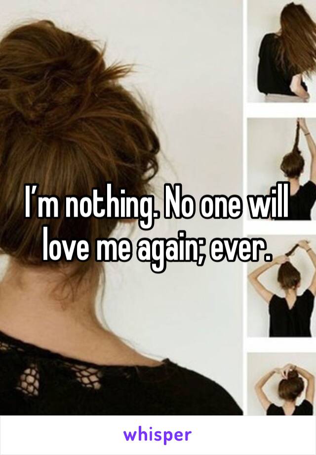 I’m nothing. No one will love me again; ever. 