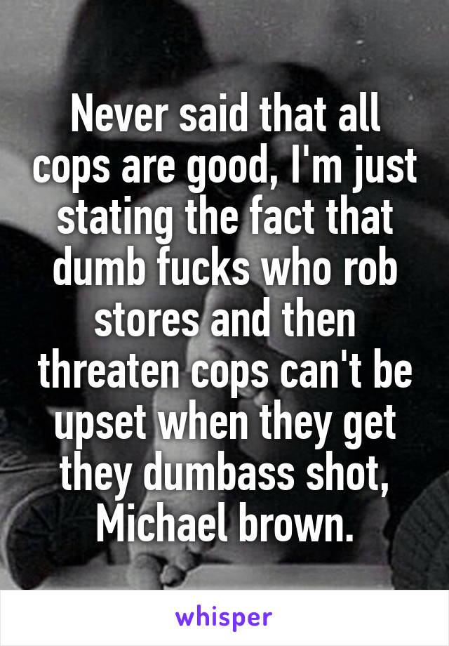 Never said that all cops are good, I'm just stating the fact that dumb fucks who rob stores and then threaten cops can't be upset when they get they dumbass shot, Michael brown.