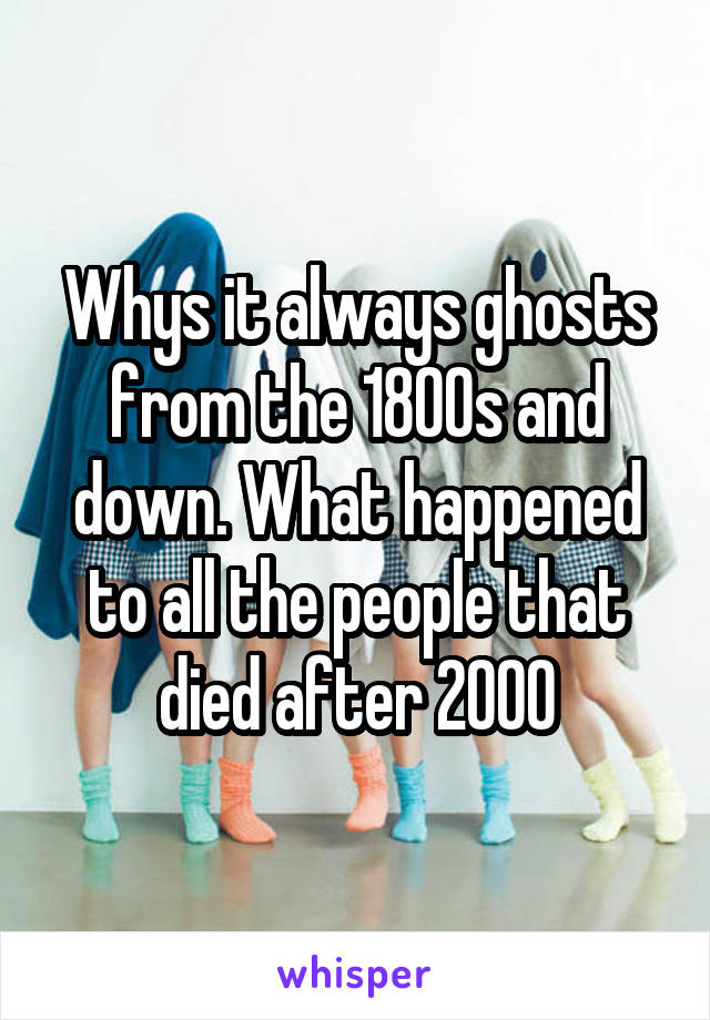Whys it always ghosts from the 1800s and down. What happened to all the people that died after 2000