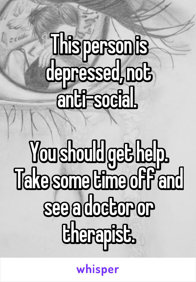 This person is depressed, not anti-social. 

You should get help. Take some time off and see a doctor or therapist.