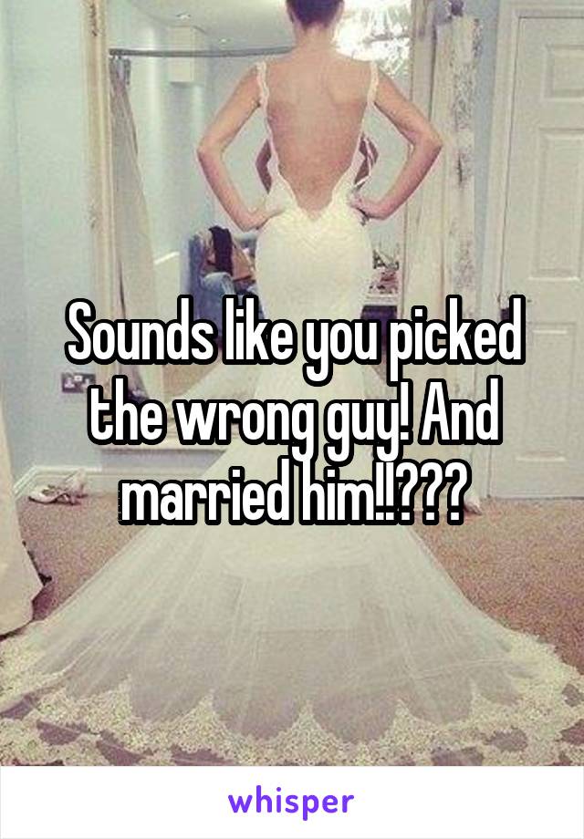 Sounds like you picked the wrong guy! And married him!!???