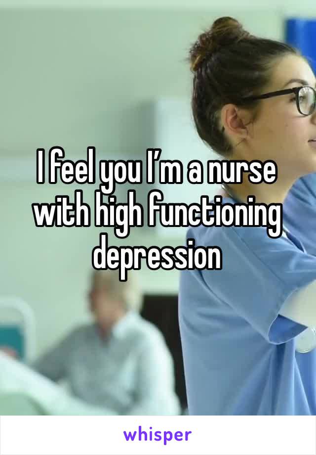 I feel you I’m a nurse with high functioning depression 