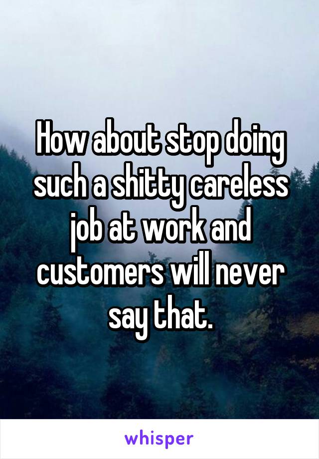 How about stop doing such a shitty careless job at work and customers will never say that.