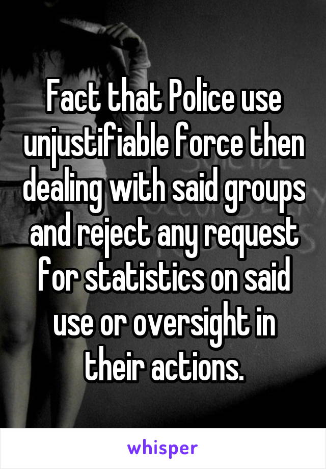 Fact that Police use unjustifiable force then dealing with said groups and reject any request for statistics on said use or oversight in their actions.