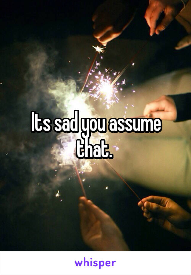 Its sad you assume that. 