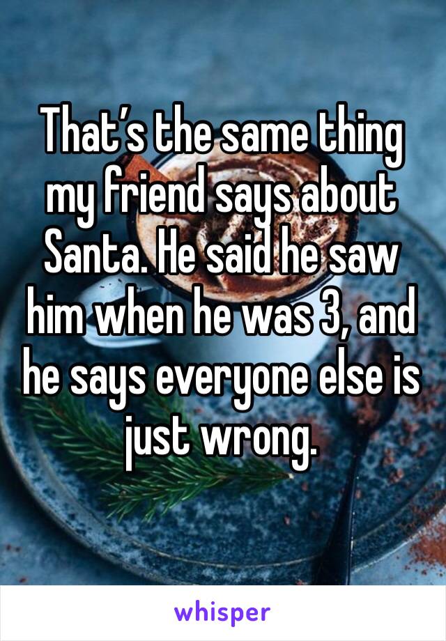 That’s the same thing my friend says about Santa. He said he saw him when he was 3, and he says everyone else is just wrong.